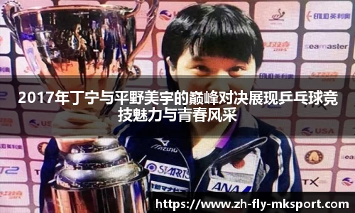 2017年丁宁与平野美宇的巅峰对决展现乒乓球竞技魅力与青春风采